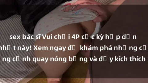 sex bác sĩ Vui chơi 4P cực kỳ hấp dẫn trong phim sex mới nhất này! Xem ngay để khám phá những cảnh quay nóng bỏng và đầy kích thích của bộ phim này!
