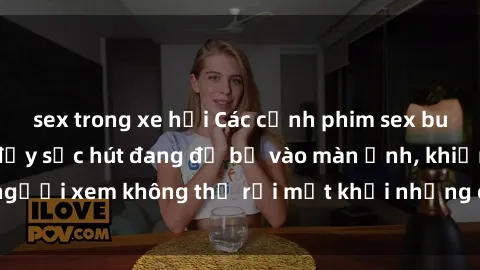 sex trong xe hơi Các cảnh phim sex bukkake hấp dẫn và đầy sức hút đang đổ bộ vào màn ảnh, khiến người xem không thể rời mắt khỏi những cảnh quay đầy kích thích.