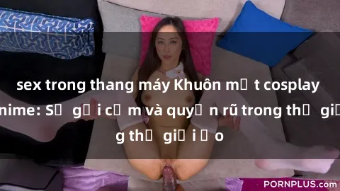 sex trong thang máy Khuôn mặt cosplay sex anime: Sự gợi cảm và quyến rũ trong thế giới ảo