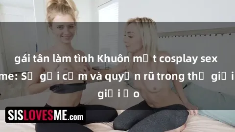 gái tân làm tình Khuôn mặt cosplay sex anime: Sự gợi cảm và quyến rũ trong thế giới ảo
