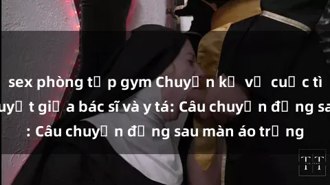 sex phòng tập gym Chuyện kể về cuộc tình đầy nhiệt huyết giữa bác sĩ và y tá: Câu chuyện đằng sau màn áo trắng