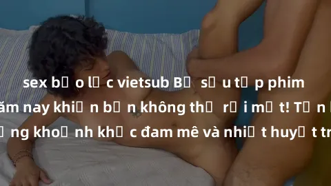 sex bạo lực vietsub Bộ sưu tập phim sex Mỹ hot nhất năm nay khiến bạn không thể rời mắt! Tận hưởng những khoảnh khắc đam mê và nhiệt huyết trong các tác phẩm nóng bỏng này!