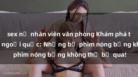 sex nữ nhân viên văn phòng Khám phá thế giới phim sex ngoại quốc: Những bộ phim nóng bỏng không thể bỏ qua!