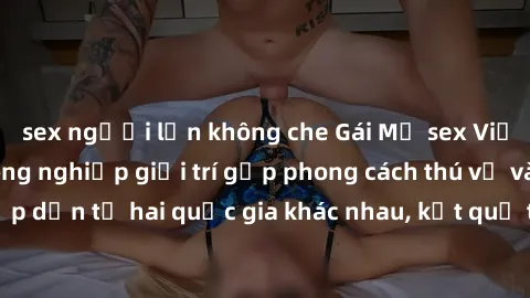 sex người lớn không che Gái Mỹ sex Việt Nam: Khi nền công nghiệp giải trí gặp phong cách thú vị và hấp dẫn từ hai quốc gia khác nhau, kết quả thú vị không thể bỏ qua.