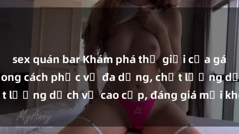 sex quán bar Khám phá thế giới của gái gọi Việt Nam: Phong cách phục vụ đa dạng, chất lượng dịch vụ cao cấp, đáng giá mọi khoản chi phí