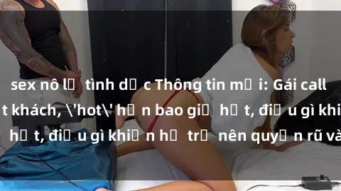 sex nô lệ tình dục Thông tin mới: Gái call girl Việt Nam đắt khách, 'hot' hơn bao giờ hết, điều gì khiến họ trở nên quyến rũ và đáng chú ý?