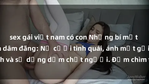 sex gái việt nam có con Những bí mật của gái Việt Nam dâm đãng: Nụ cười tinh quái, ánh mắt gợi tình và sự dụng dẫm chết người. Đắm chìm trong vòng xoay đam mê!