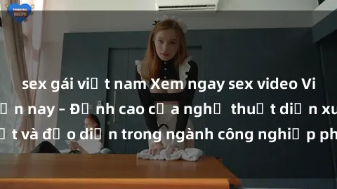 sex gái việt nam Xem ngay sex video Việt Nam hot nhất hiện nay – Đỉnh cao của nghệ thuật diễn xuất và đạo diễn trong ngành công nghiệp phim người lớn tại đây!