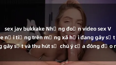 sex jav bukkake Những đoạn video sex Việt Nam không che nổi tiếng trên mạng xã hội đang gây sốt và thu hút sự chú ý của đông đảo người xem.