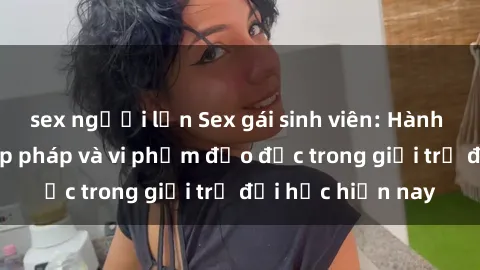 sex người lớn Sex gái sinh viên: Hành vi gấu không hợp pháp và vi phạm đạo đức trong giới trẻ đại học hiện nay