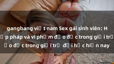 gangbang việt nam Sex gái sinh viên: Hành vi gấu không hợp pháp và vi phạm đạo đức trong giới trẻ đại học hiện nay