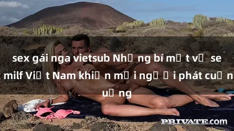 sex gái nga vietsub Những bí mật về sex milf Việt Nam khiến mọi người phát cuồng