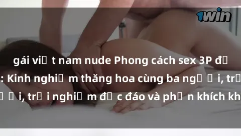 gái việt nam nude Phong cách sex 3P độc đáo tại Việt Nam: Kinh nghiệm thăng hoa cùng ba người, trải nghiệm độc đáo và phấn khích không thể bỏ lỡ!