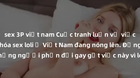 sex 3P việt nam Cuộc tranh luận về việc có nên hợp pháp hóa sex loli ở Việt Nam đang nóng lên. Đồng thời, cũng có những người phản đối gay gắt việc này vì lo ngại về tác động tiêu cực lên trẻ em và xã