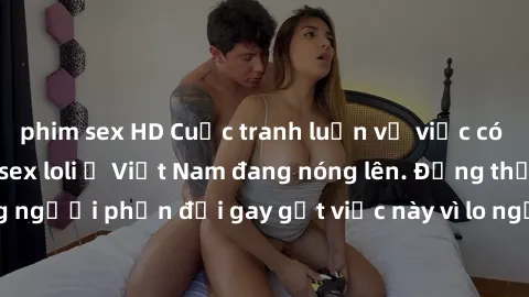 phim sex HD Cuộc tranh luận về việc có nên hợp pháp hóa sex loli ở Việt Nam đang nóng lên. Đồng thời, cũng có những người phản đối gay gắt việc này vì lo ngại về tác động tiêu cực lên trẻ em và xã hội
