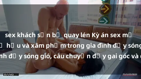 sex khách sạn bị quay lén Kỳ án sex mẹ con Việt Nam: Sự sở hữu và xâm phạm trong gia đình đầy sóng gió, câu chuyện đầy gai góc và đau lòng.