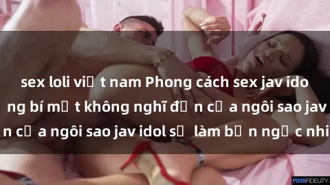 sex loli việt nam Phong cách sex jav idol siêu hấp dẫn: Những bí mật không nghĩ đến của ngôi sao jav idol sẽ làm bạn ngạc nhiên!