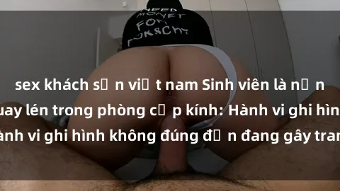sex khách sạn việt nam Sinh viên là nạn nhân của video quay lén trong phòng cấp kính: Hành vi ghi hình không đúng đắn đang gây tranh cãi lớn