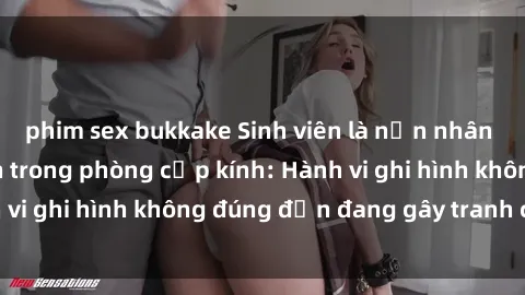 phim sex bukkake Sinh viên là nạn nhân của video quay lén trong phòng cấp kính: Hành vi ghi hình không đúng đắn đang gây tranh cãi lớn