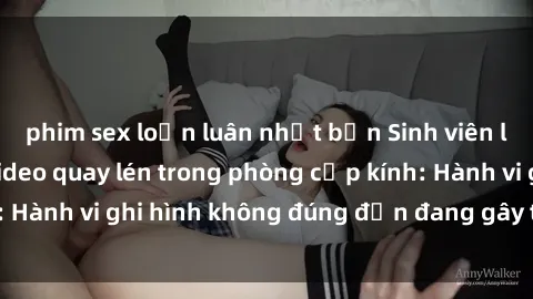 phim sex loạn luân nhật bản Sinh viên là nạn nhân của video quay lén trong phòng cấp kính: Hành vi ghi hình không đúng đắn đang gây tranh cãi lớn