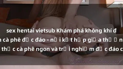 sex hentai vietsub Khám phá không khí độc đáo tại sex quán cà phê độc đáo - nơi kết hợp giữa thưởng thức cà phê ngon và trải nghiệm độc đáo của không gian sex shop.