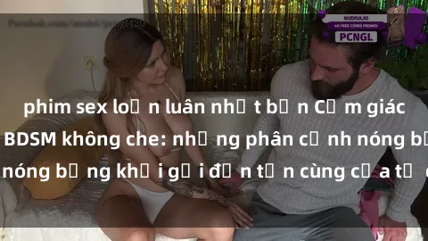 phim sex loạn luân nhật bản Cảm giác mạnh mẽ với sex BDSM không che: những phân cảnh nóng bỏng khơi gợi đến tận cùng của tư duy và cơ thể.