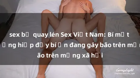 sex bị quay lén Sex Việt Nam: Bí mật về vụ cưỡng hiếp đầy bí ẩn đang gây bão trên mạng xã hội