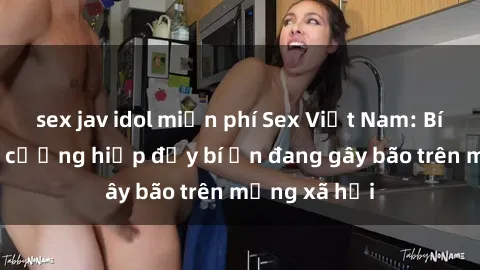 sex jav idol miễn phí Sex Việt Nam: Bí mật về vụ cưỡng hiếp đầy bí ẩn đang gây bão trên mạng xã hội