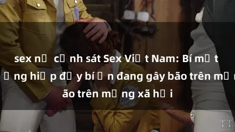 sex nữ cảnh sát Sex Việt Nam: Bí mật về vụ cưỡng hiếp đầy bí ẩn đang gây bão trên mạng xã hội