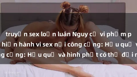 truyện sex loạn luân Nguy cơ vi phạm pháp luật khi thực hiện hành vi sex nơi công cộng: Hậu quả và hình phạt có thể đối mặt