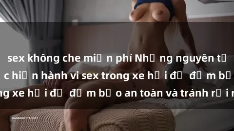 sex không che miễn phí Những nguyên tắc cần nhớ khi thực hiện hành vi sex trong xe hơi để đảm bảo an toàn và tránh rủi ro.