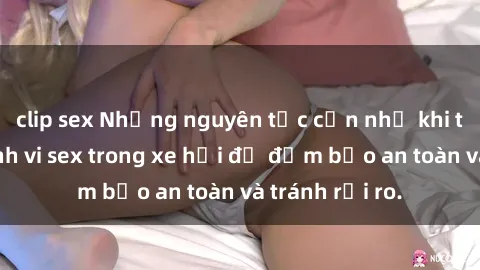clip sex Những nguyên tắc cần nhớ khi thực hiện hành vi sex trong xe hơi để đảm bảo an toàn và tránh rủi ro.
