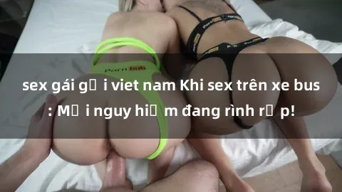 sex gái gọi viet nam Khi sex trên xe bus: Mối nguy hiểm đang rình rập!
