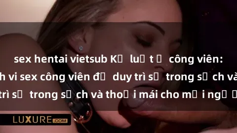 sex hentai vietsub Kỷ luật ở công viên: Chấn chỉnh hành vi sex công viên để duy trì sự trong sạch và thoải mái cho mọi người.