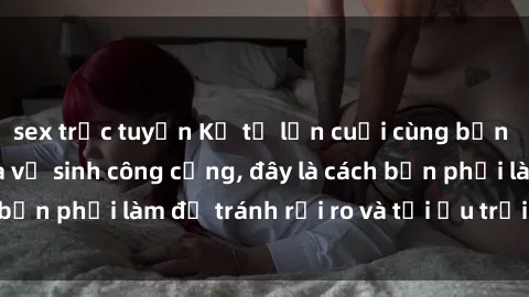 sex trực tuyến Kể từ lần cuối cùng bạn thực hành sex nhà vệ sinh công cộng, đây là cách bạn phải làm để tránh rủi ro và tối ưu trải nghiệm.