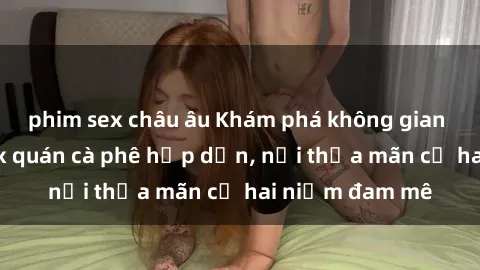 phim sex châu âu Khám phá không gian độc đáo tại sex quán cà phê hấp dẫn, nơi thỏa mãn cả hai niềm đam mê