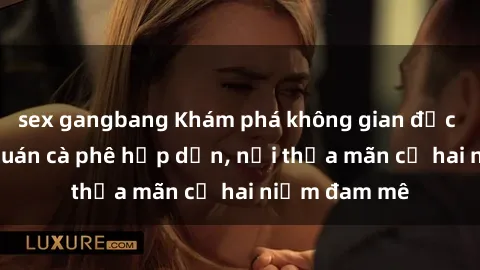 sex gangbang Khám phá không gian độc đáo tại sex quán cà phê hấp dẫn, nơi thỏa mãn cả hai niềm đam mê