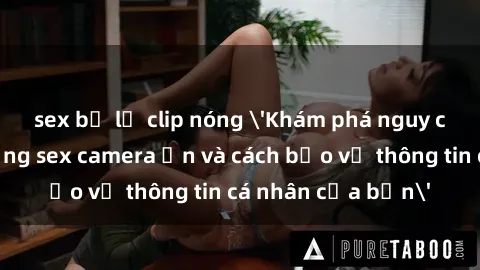 sex bị lộ clip nóng 'Khám phá nguy cơ của việc sử dụng sex camera ẩn và cách bảo vệ thông tin cá nhân của bạn'