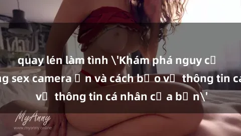 quay lén làm tình 'Khám phá nguy cơ của việc sử dụng sex camera ẩn và cách bảo vệ thông tin cá nhân của bạn'