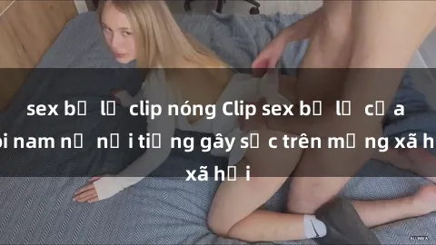 sex bị lộ clip nóng Clip sex bị lộ của đôi nam nữ nổi tiếng gây sốc trên mạng xã hội