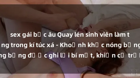 sex gái bắc âu Quay lén sinh viên làm tình ngay trên giường trong kí túc xá - Khoảnh khắc nóng bỏng được ghi lại bí mật, khiến cả trường học xôn xao.