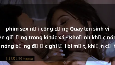 phim sex nơi công cộng Quay lén sinh viên làm tình ngay trên giường trong kí túc xá - Khoảnh khắc nóng bỏng được ghi lại bí mật, khiến cả trường học xôn xao.