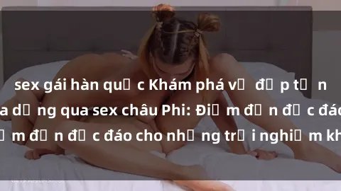 sex gái hàn quốc Khám phá vẻ đẹp tự nhiên và văn hóa đa dạng qua sex châu Phi: Điểm đến độc đáo cho những trải nghiệm khó quên