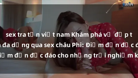 sex tra tấn việt nam Khám phá vẻ đẹp tự nhiên và văn hóa đa dạng qua sex châu Phi: Điểm đến độc đáo cho những trải nghiệm khó quên