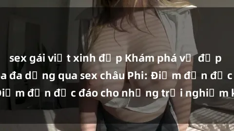 sex gái việt xinh đẹp Khám phá vẻ đẹp tự nhiên và văn hóa đa dạng qua sex châu Phi: Điểm đến độc đáo cho những trải nghiệm khó quên