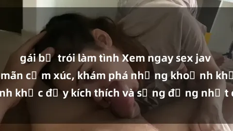 gái bị trói làm tình Xem ngay sex jav không che để thỏa mãn cảm xúc, khám phá những khoảnh khắc đầy kích thích và sống động nhất chỉ trong click!