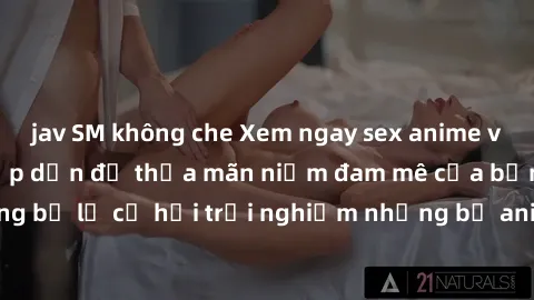 jav SM không che Xem ngay sex anime vietsub cực hot và hấp dẫn để thỏa mãn niềm đam mê của bạn! Đừng bỏ lỡ cơ hội trải nghiệm những bộ anime đỉnh cao chỉ có tại đây!