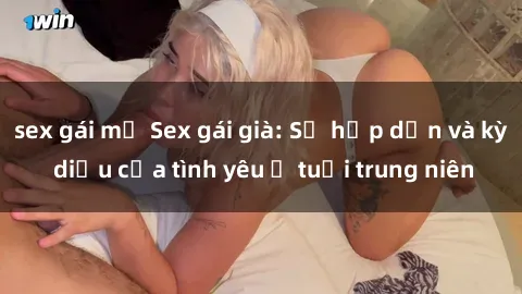 sex gái mỹ Sex gái già: Sự hấp dẫn và kỳ diệu của tình yêu ở tuổi trung niên