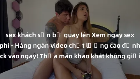sex khách sạn bị quay lén Xem ngay sex jav full HD miễn phí - Hàng ngàn video chất lượng cao đỉnh cao chỉ cần click vào ngay! Thỏa mãn khao khát không giới hạn, đón chờ những trải nghiệm mới lạ!