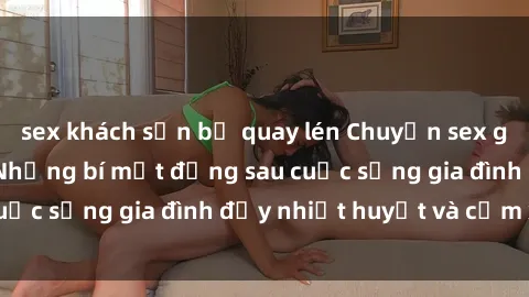 sex khách sạn bị quay lén Chuyện sex gái Việt có chồng: Những bí mật đằng sau cuộc sống gia đình đầy nhiệt huyết và cảm xúc